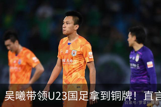 吴曦带领U23国足拿到铜牌！直言点球大战开始前，他眼睛是湿润的
