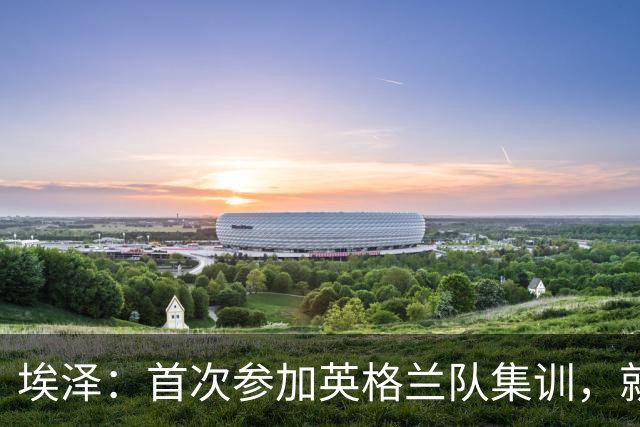 埃泽：首次参加英格兰队集训，就觉得拉什福德完全另一个级别
